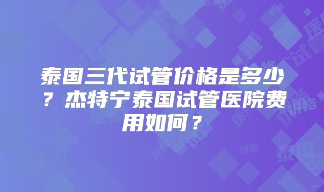 泰国三代试管价格是多少?杰特宁泰国试管医院费用如何?