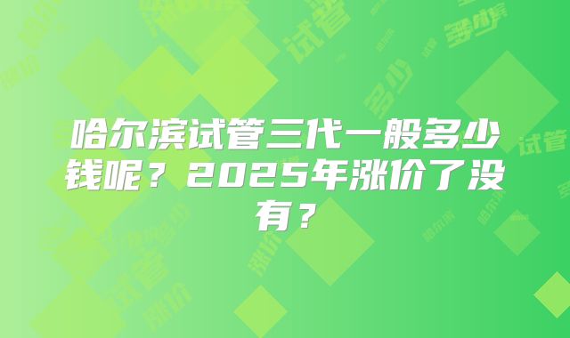 哈尔滨试管三代一般多少钱呢？2025年涨价了没有？