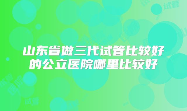 山东省做三代试管比较好的公立医院哪里比较好