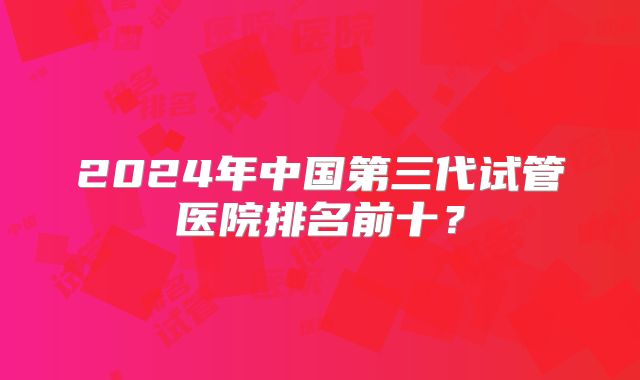 2024年中国第三代试管医院排名前十?