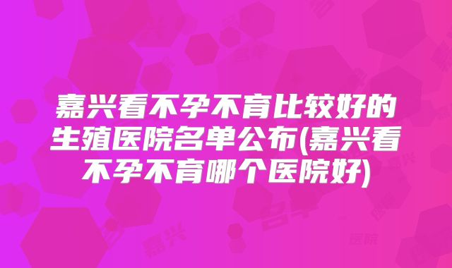 嘉兴看不孕不育比较好的生殖医院名单公布(嘉兴看不孕不育哪个医院好)