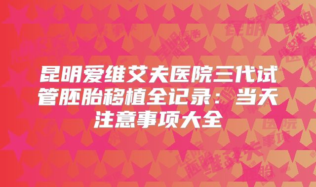 昆明爱维艾夫医院三代试管胚胎移植全记录：当天注意事项大全