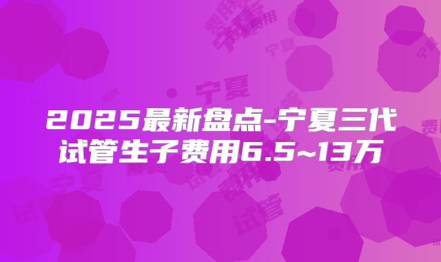 2025最新盘点-宁夏三代试管生子费用6.5~13万