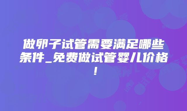 做卵子试管需要满足哪些条件_免费做试管婴儿价格！