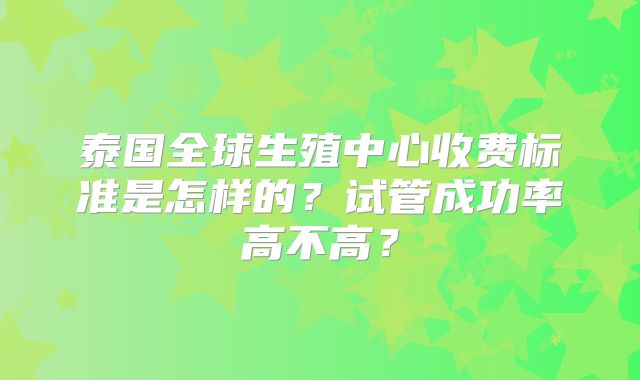 泰国全球生殖中心收费标准是怎样的?试管成功率高不高?