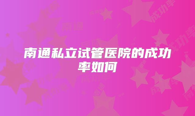 南通私立试管医院的成功率如何