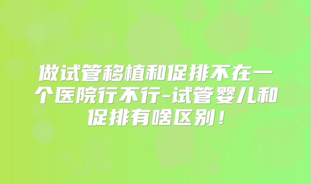 做试管移植和促排不在一个医院行不行-试管婴儿和促排有啥区别!