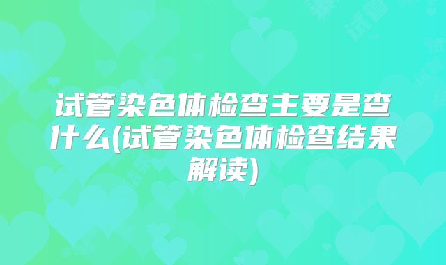 试管染色体检查主要是查什么(试管染色体检查结果解读)