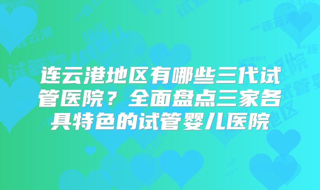 连云港地区有哪些三代试管医院？全面盘点三家各具特色的试管婴儿医院