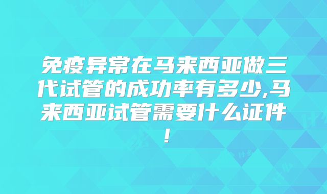 免疫异常在马来西亚做三代试管的成功率有多少,马来西亚试管需要什么证件！