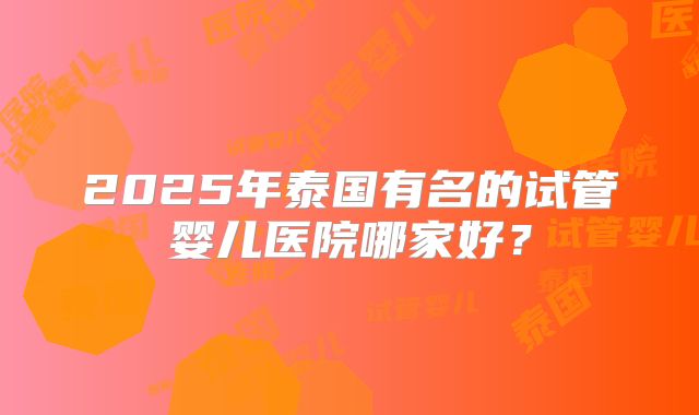 2025年泰国有名的试管婴儿医院哪家好?