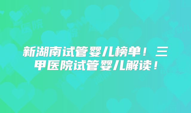 新湖南试管婴儿榜单！三甲医院试管婴儿解读！