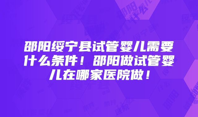 邵阳绥宁县试管婴儿需要什么条件!邵阳做试管婴儿在哪家医院做!