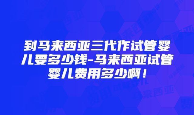 到马来西亚三代作试管婴儿要多少钱-马来西亚试管婴儿费用多少啊！