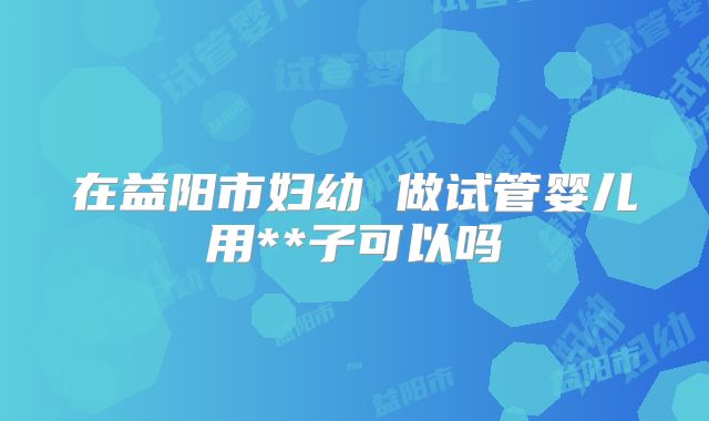 在益阳市妇幼 做试管婴儿用**子可以吗