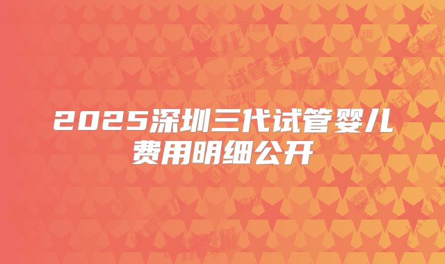 2025深圳三代试管婴儿费用明细公开