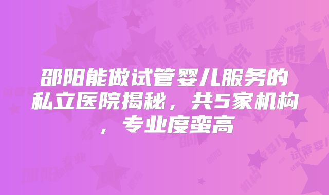 邵阳能做试管婴儿服务的私立医院揭秘，共5家机构，专业度蛮高