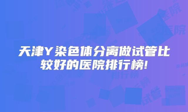 天津Y染色体分离做试管比较好的医院排行榜!