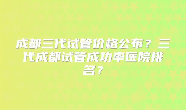 成都三代试管价格公布?三代成都试管成功率医院排名?