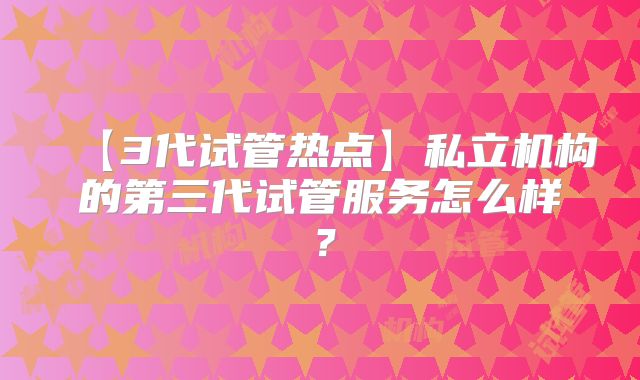 【3代试管热点】私立机构的第三代试管服务怎么样？