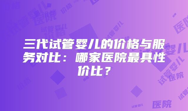 三代试管婴儿的价格与服务对比：哪家医院最具性价比？