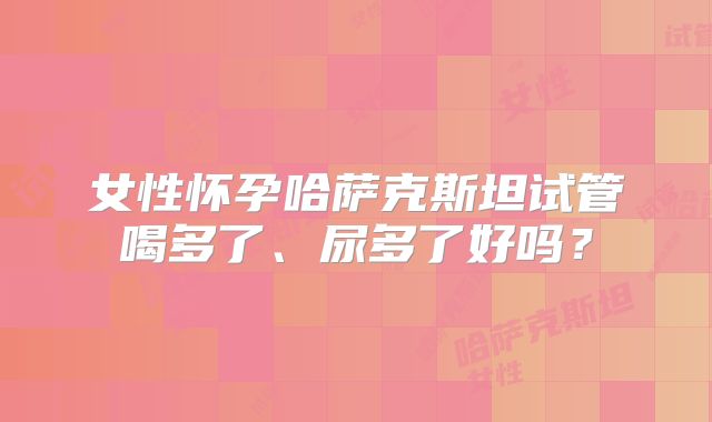 女性怀孕哈萨克斯坦试管喝多了、尿多了好吗？