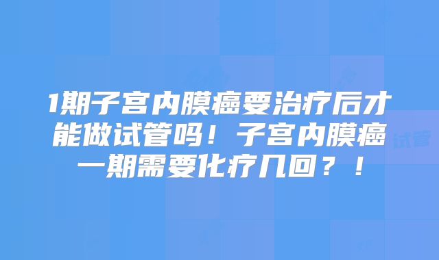 1期子宫内膜癌要治疗后才能做试管吗！子宫内膜癌一期需要化疗几回？！