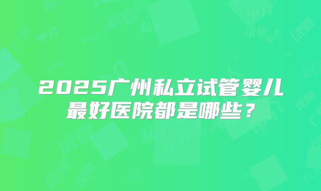 2025广州私立试管婴儿最好医院都是哪些？