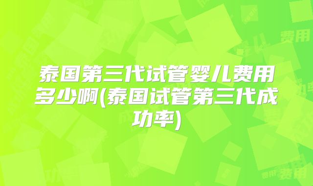泰国第三代试管婴儿费用多少啊(泰国试管第三代成功率)