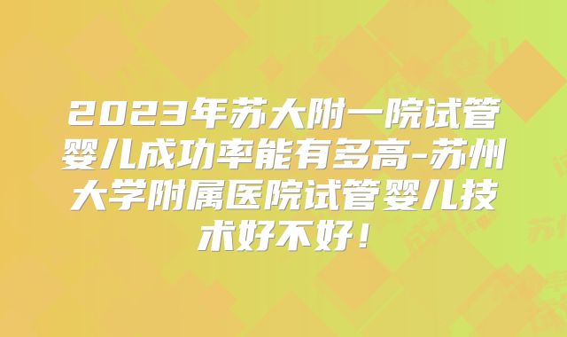2023年苏大附一院试管婴儿成功率能有多高-苏州大学附属医院试管婴儿技术好不好！