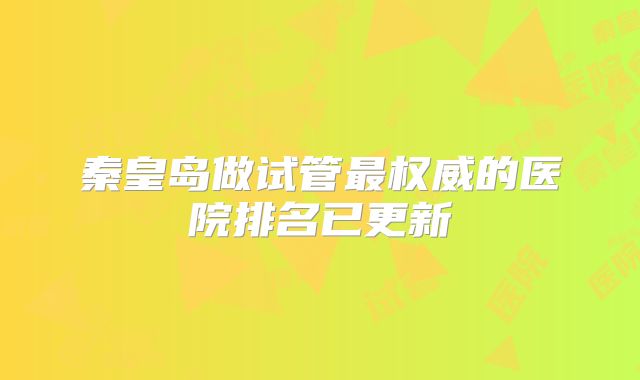 秦皇岛做试管最权威的医院排名已更新