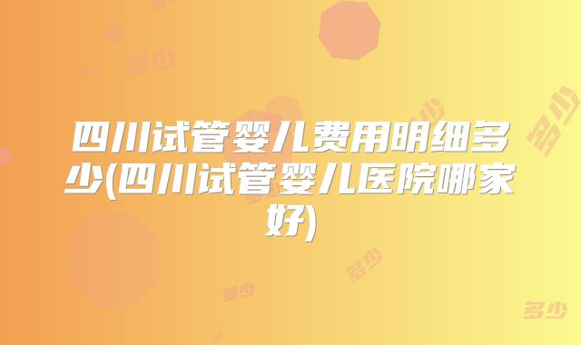 四川试管婴儿费用明细多少(四川试管婴儿医院哪家好)