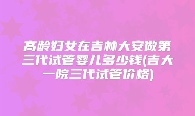 高龄妇女在吉林大安做第三代试管婴儿多少钱(吉大一院三代试管价格)