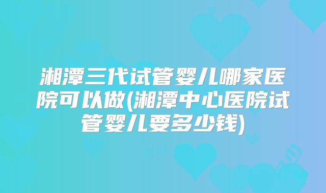 湘潭三代试管婴儿哪家医院可以做(湘潭中心医院试管婴儿要多少钱)