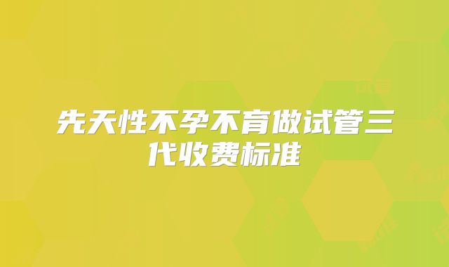 先天性不孕不育做试管三代收费标准