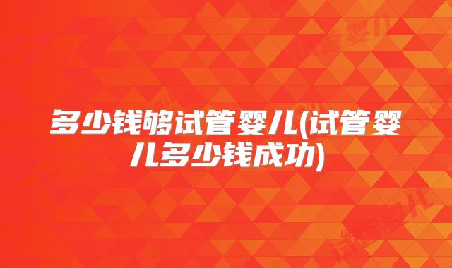 多少钱够试管婴儿(试管婴儿多少钱成功)