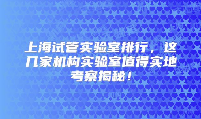 上海试管实验室排行，这几家机构实验室值得实地考察揭秘！