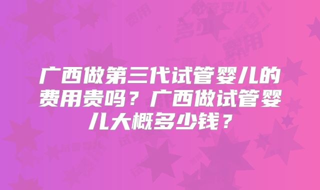 广西做第三代试管婴儿的费用贵吗?广西做试管婴儿大概多少钱?