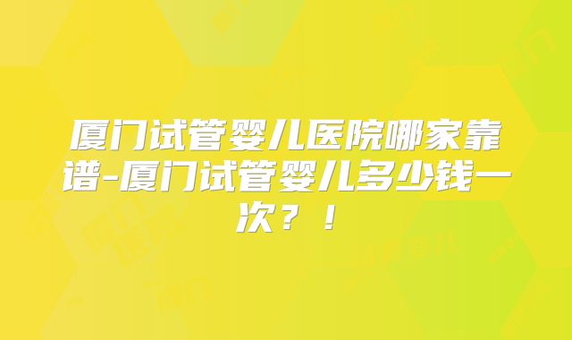 厦门试管婴儿医院哪家靠谱-厦门试管婴儿多少钱一次？！