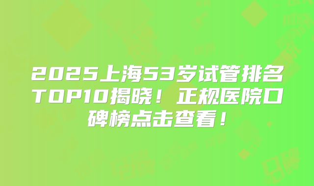 2025上海53岁试管排名TOP10揭晓！正规医院口碑榜点击查看！