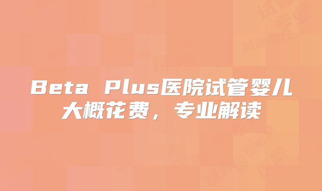 Beta Plus医院试管婴儿大概花费，专业解读