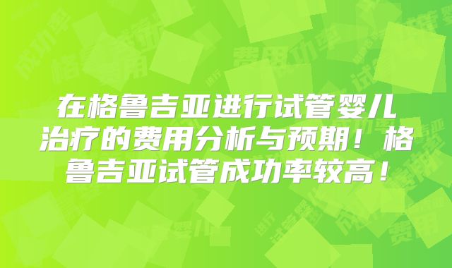 在格鲁吉亚进行试管婴儿治疗的费用分析与预期！格鲁吉亚试管成功率较高！