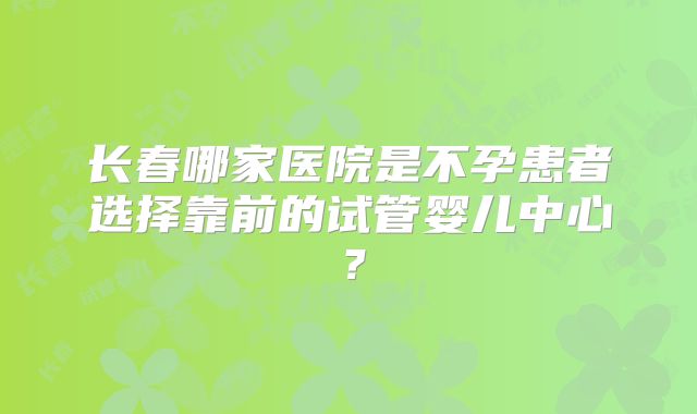 长春哪家医院是不孕患者选择靠前的试管婴儿中心?