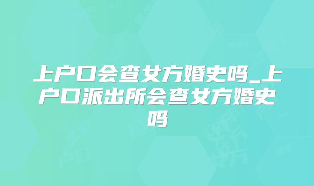 上户口会查女方婚史吗_上户口派出所会查女方婚史吗