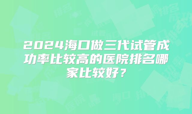2024海口做三代试管成功率比较高的医院排名哪家比较好？