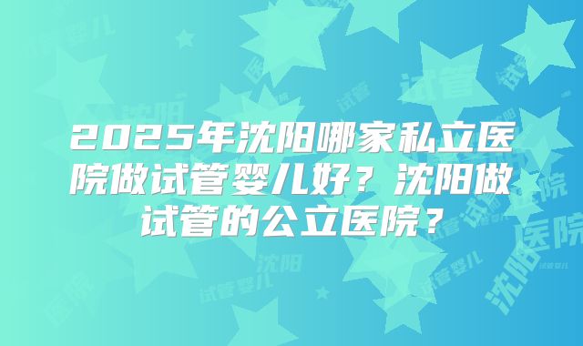 2025年沈阳哪家私立医院做试管婴儿好？沈阳做试管的公立医院？