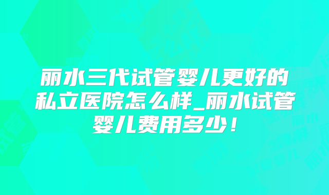 丽水三代试管婴儿更好的私立医院怎么样_丽水试管婴儿费用多少!