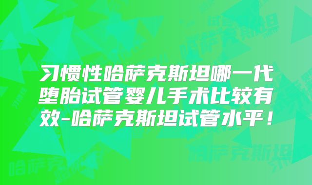 习惯性哈萨克斯坦哪一代堕胎试管婴儿手术比较有效-哈萨克斯坦试管水平！