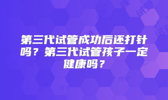 第三代试管成功后还打针吗？第三代试管孩子一定健康吗？