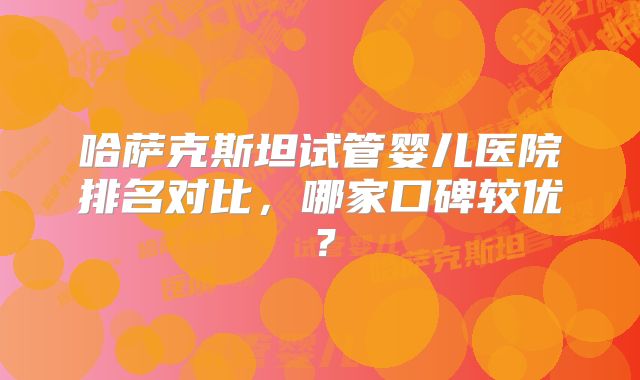 哈萨克斯坦试管婴儿医院排名对比，哪家口碑较优？